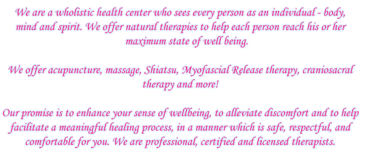 We are a wholistic health center who sees every 
person as an individual - body, mind and spirit. We 
offer natural therapies to help each person reach his or her 
maximum state of well being. We offer acupuncture, massage, Shiatsu,
Myofascial Release therapy, craniosacral therapy and more!
Our promise is to enhance your sense of wellbeing, to alleviate discomfort 
and to help facilitate a meaningful healing process, in a manner which is 
safe, respectful, and comfortable for you. We are professional, certified and 
licensed therapists.