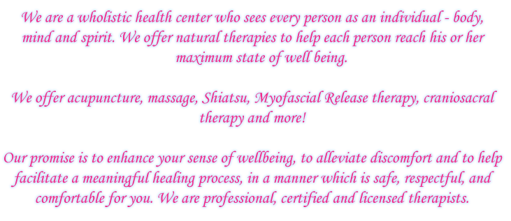 We are a wholistic health center who sees every 
person as an individual - body, mind and spirit. We 
offer natural therapies to help each person reach his or her 
maximum state of well being. We offer acupuncture, massage, Shiatsu,
Myofascial Release therapy, craniosacral therapy and more!
Our promise is to enhance your sense of wellbeing, to alleviate discomfort 
and to help facilitate a meaningful healing process, in a manner which is 
safe, respectful, and comfortable for you. We are professional, certified and 
licensed therapists.